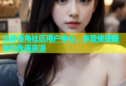 注册海角社区用户中心，享受便捷服务和优质资源