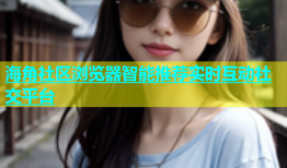 海角社区浏览器智能推荐实时互动社交平台