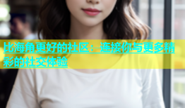 比海角更好的社区：连接你与更多精彩的社交体验