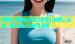 免费外国网站浏览器推荐：快速、安全、隐私保护的最佳选择