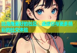 比海角更好的社区：连接你与更多精彩的社交体验