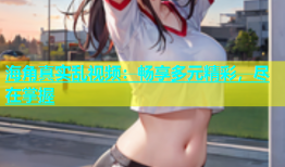 海角真实乱视频：畅享多元精彩，尽在掌握