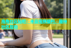 海角社区贴吧：丰富视频福利，趣味社区互动