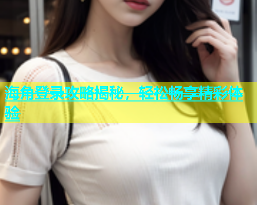 海角登录攻略揭秘，轻松畅享精彩体验