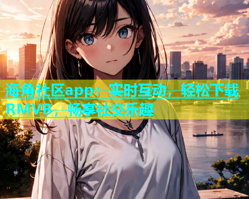 海角社区app：实时互动，轻松下载RMVB，畅享社交乐趣
