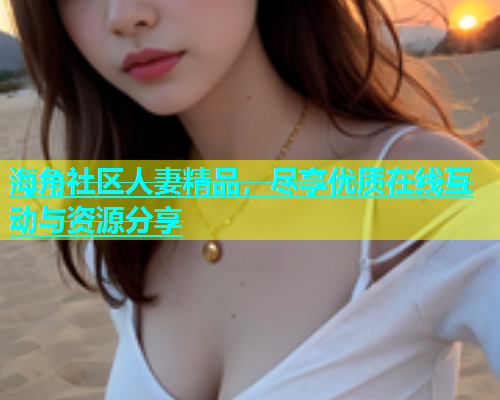 海角社区人妻精品，尽享优质在线互动与资源分享
