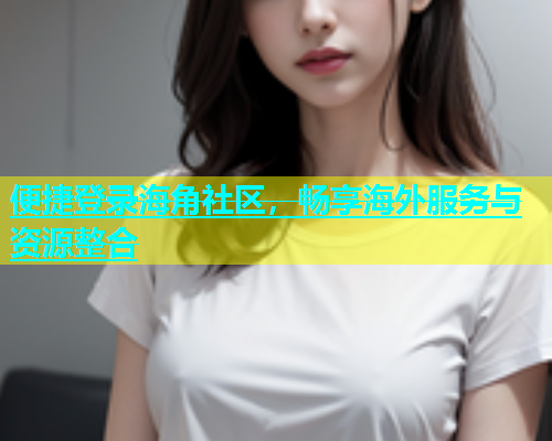 便捷登录海角社区，畅享海外服务与资源整合