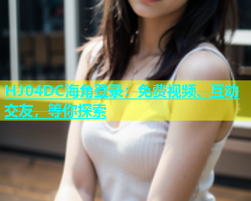 HJ04DC海角登录：免费视频、互动交友，等你探索