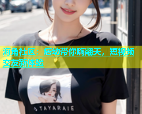 海角社区：痞幼带你嗨翻天，短视频交友新体验