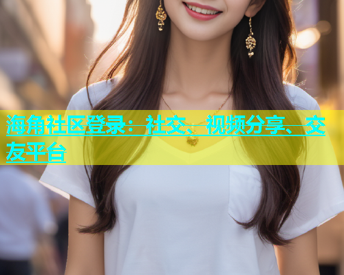 海角社区登录：社交、视频分享、交友平台