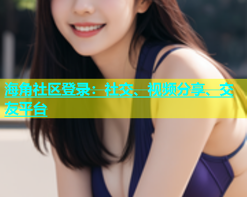 海角社区登录：社交、视频分享、交友平台