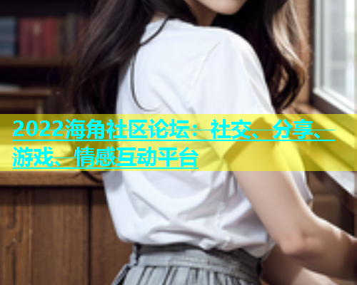 2022海角社区论坛：社交、分享、游戏、情感互动平台