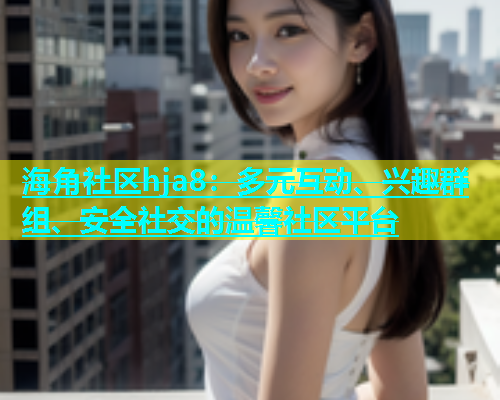 海角社区hja8：多元互动、兴趣群组、安全社交的温馨社区平台