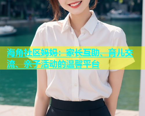 海角社区妈妈：家长互助、育儿交流、亲子活动的温馨平台