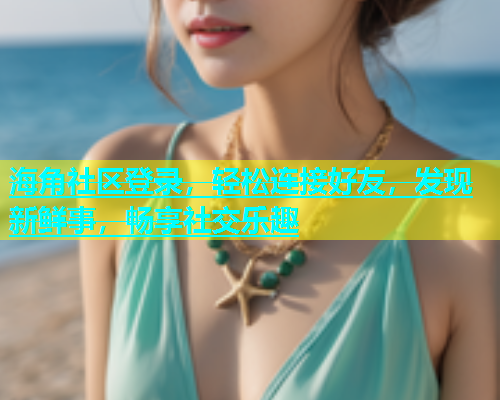 海角社区登录，轻松连接好友，发现新鲜事，畅享社交乐趣
