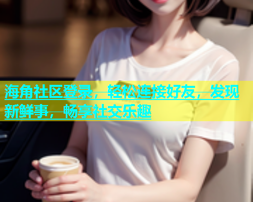 海角社区登录，轻松连接好友，发现新鲜事，畅享社交乐趣