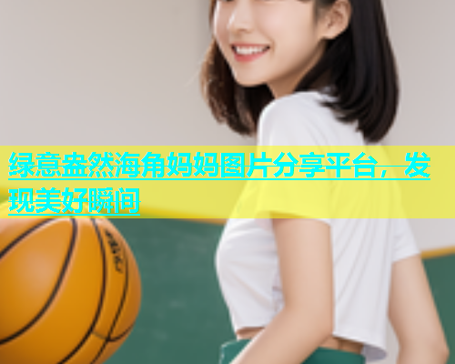 绿意盎然海角妈妈图片分享平台，发现美好瞬间