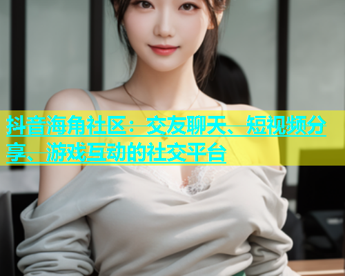 抖音海角社区：交友聊天、短视频分享、游戏互动的社交平台