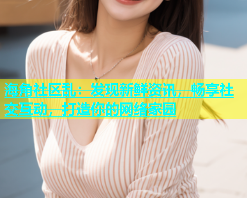 海角社区乱：发现新鲜资讯，畅享社交互动，打造你的网络家园