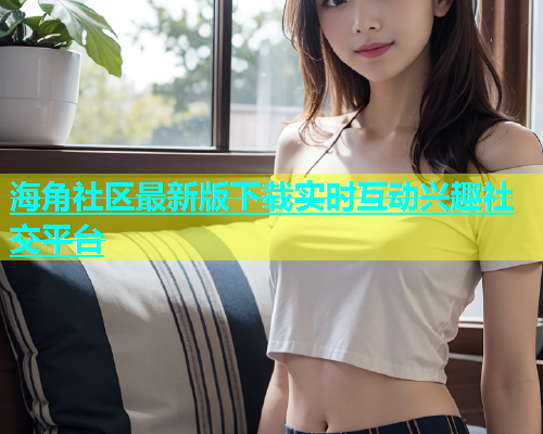 海角社区最新版下载实时互动兴趣社交平台
